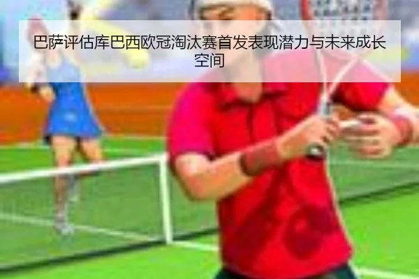 巴萨评估库巴西欧冠淘汰赛首发表现潜力与未来成长空间
