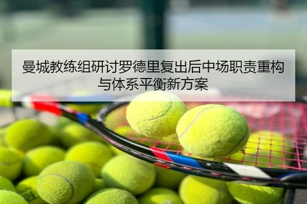 曼城教练组研讨罗德里复出后中场职责重构与体系平衡新方案