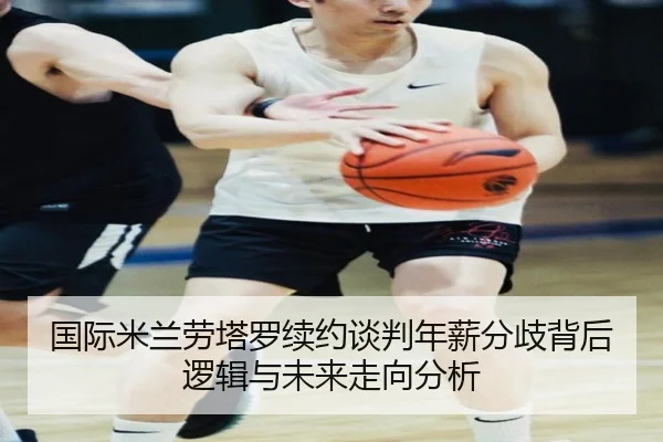 国际米兰劳塔罗续约谈判年薪分歧背后逻辑与未来走向分析