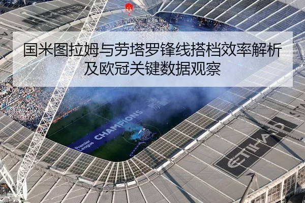 国米图拉姆与劳塔罗锋线搭档效率解析及欧冠关键数据观察