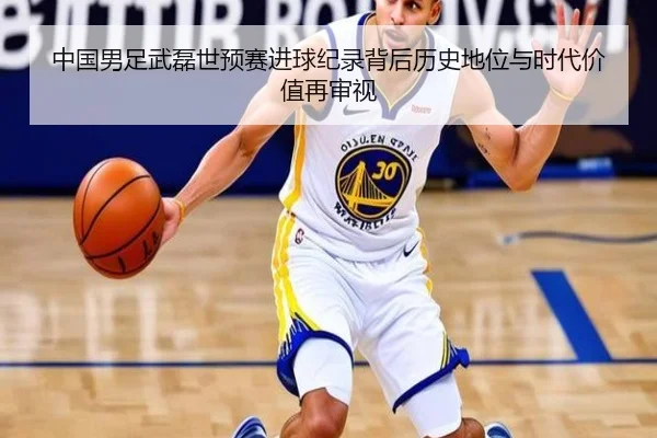 中国男足武磊世预赛进球纪录背后历史地位与时代价值再审视