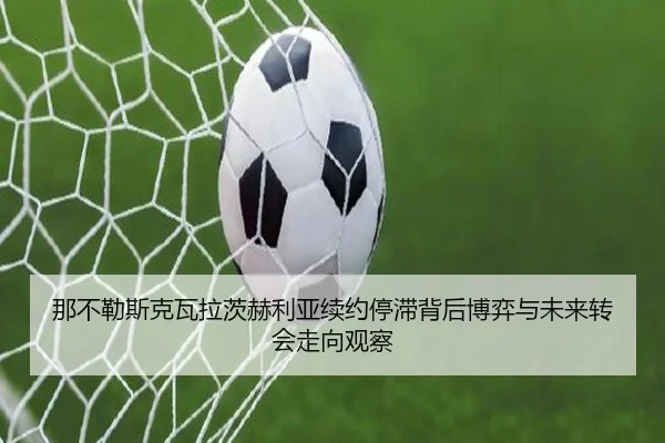 那不勒斯克瓦拉茨赫利亚续约停滞背后博弈与未来转会走向观察