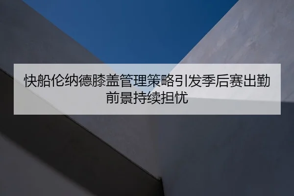 快船伦纳德膝盖管理策略引发季后赛出勤前景持续担忧