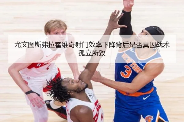尤文图斯弗拉霍维奇射门效率下降背后是否真因战术孤立所致