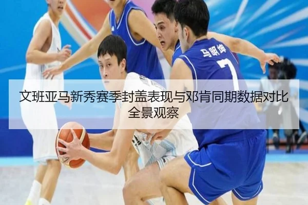 文班亚马新秀赛季封盖表现与邓肯同期数据对比全景观察