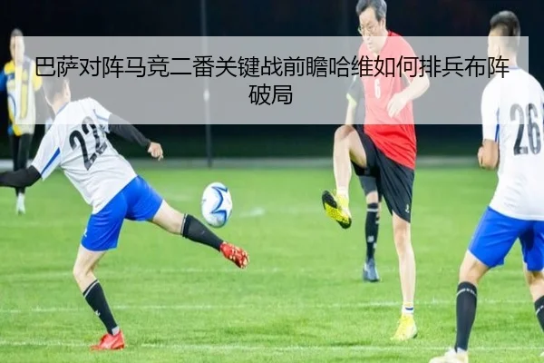 巴萨对阵马竞二番关键战前瞻哈维如何排兵布阵破局