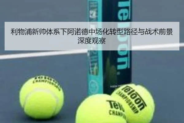 利物浦新帅体系下阿诺德中场化转型路径与战术前景深度观察