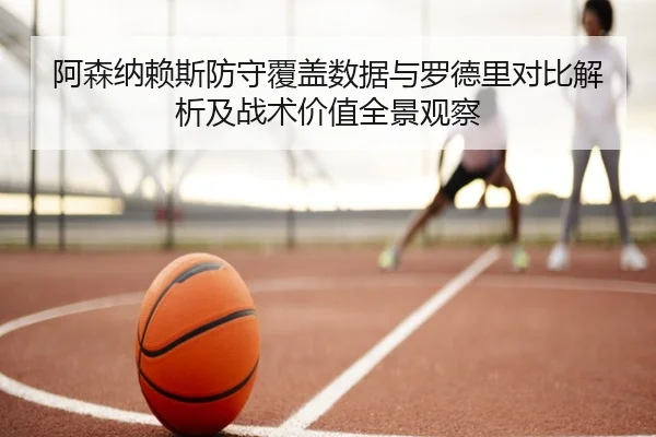 阿森纳赖斯防守覆盖数据与罗德里对比解析及战术价值全景观察