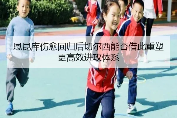 恩昆库伤愈回归后切尔西能否借此重塑更高效进攻体系