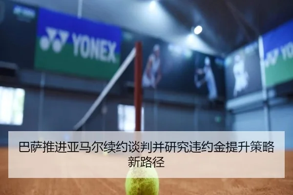 巴萨推进亚马尔续约谈判并研究违约金提升策略新路径