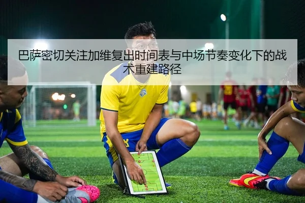 巴萨密切关注加维复出时间表与中场节奏变化下的战术重建路径