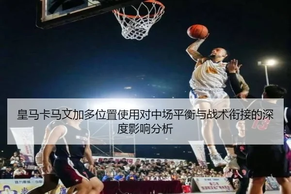 皇马卡马文加多位置使用对中场平衡与战术衔接的深度影响分析