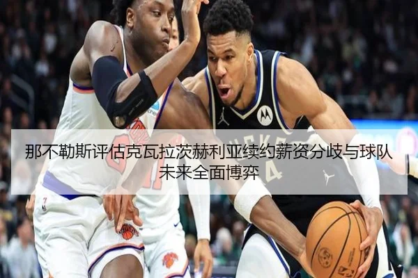 那不勒斯评估克瓦拉茨赫利亚续约薪资分歧与球队未来全面博弈