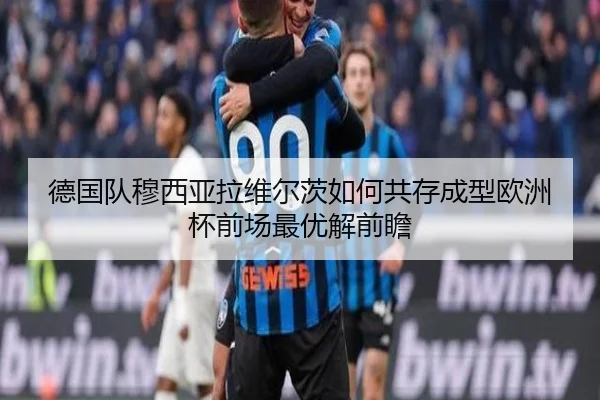 德国队穆西亚拉维尔茨如何共存成型欧洲杯前场最优解前瞻