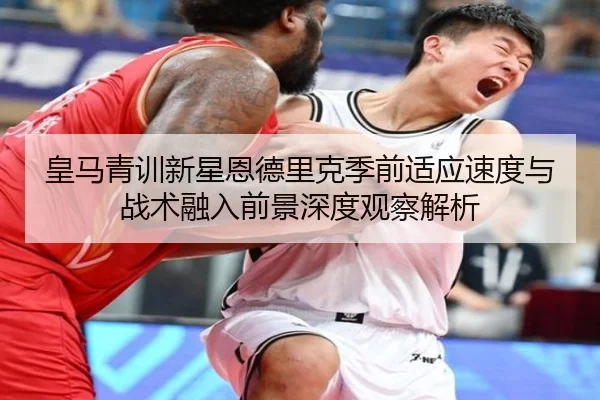 皇马青训新星恩德里克季前适应速度与战术融入前景深度观察解析