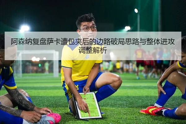 阿森纳复盘萨卡遭包夹后的边路破局思路与整体进攻调整解析
