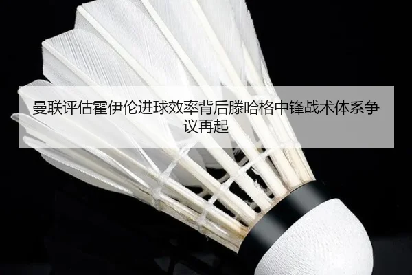 曼联评估霍伊伦进球效率背后滕哈格中锋战术体系争议再起