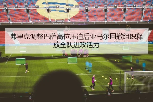 弗里克调整巴萨高位压迫后亚马尔回撤组织释放全队进攻活力
